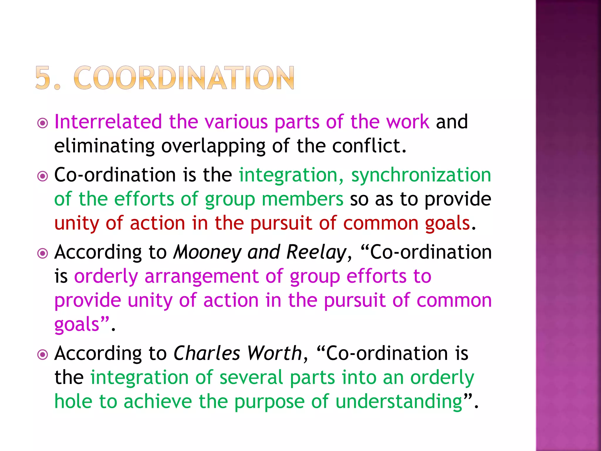  Interrelated the various parts of the work and
eliminating overlapping of the conflict.
 Co-ordination is the integration, synchronization
of the efforts of group members so as to provide
unity of action in the pursuit of common goals.
 According to Mooney and Reelay, “Co-ordination
is orderly arrangement of group efforts to
provide unity of action in the pursuit of common
goals”.
 According to Charles Worth, “Co-ordination is
the integration of several parts into an orderly
hole to achieve the purpose of understanding”.
 