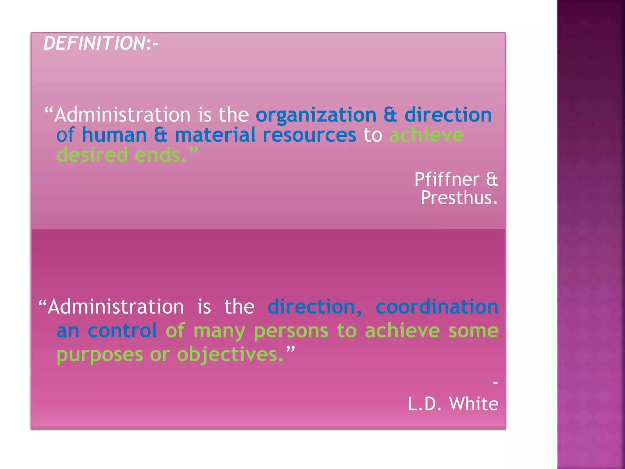 DEFINITION:-
“Administration is the organization & direction
of human & material resources to achieve
desired ends.”
Pfiffner &
Presthus.
“Administration is the direction, coordination
an control of many persons to achieve some
purposes or objectives.”
-
L.D. White
 