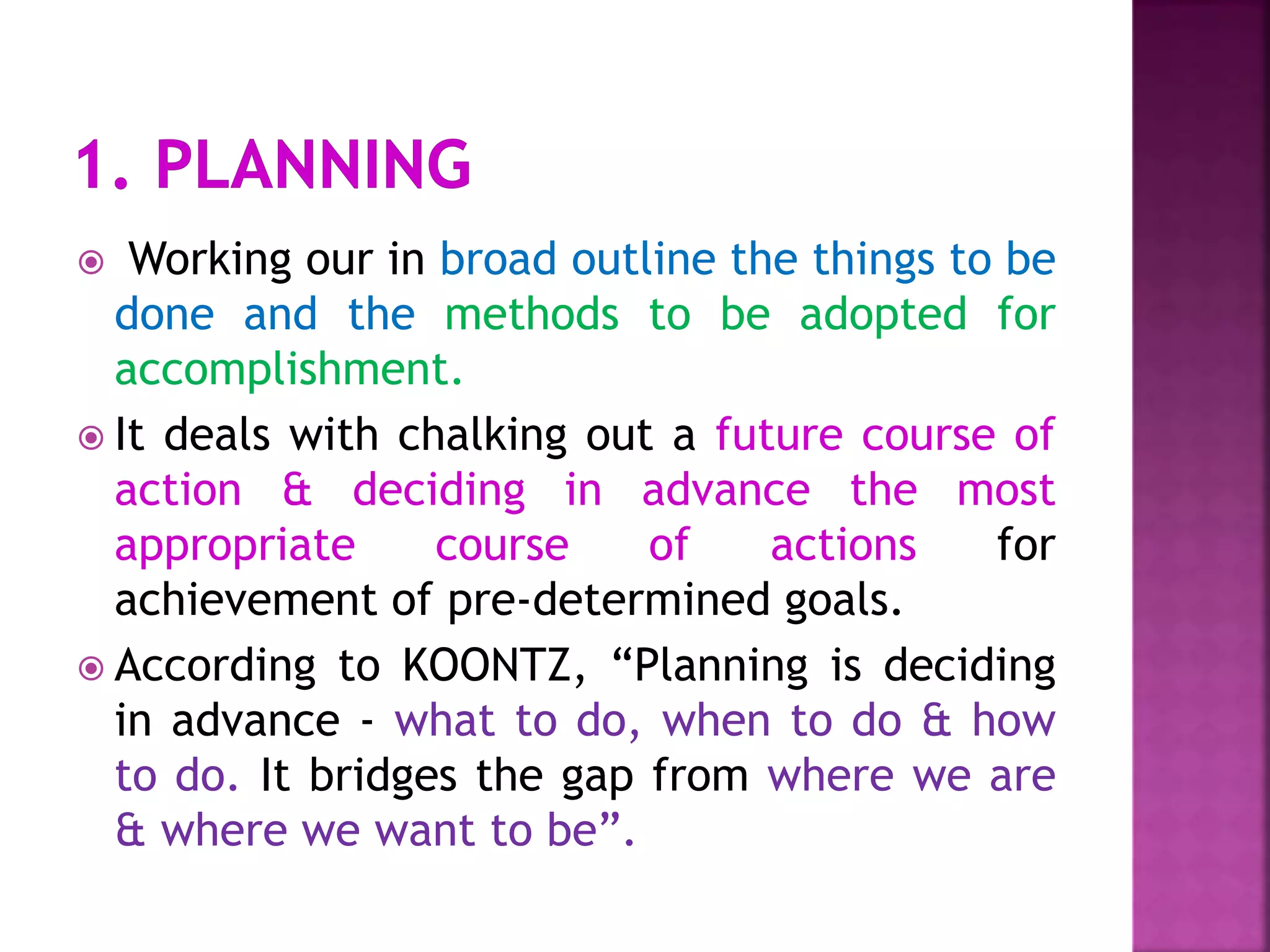  Working our in broad outline the things to be
done and the methods to be adopted for
accomplishment.
 It deals with chalking out a future course of
action & deciding in advance the most
appropriate course of actions for
achievement of pre-determined goals.
 According to KOONTZ, “Planning is deciding
in advance - what to do, when to do & how
to do. It bridges the gap from where we are
& where we want to be”.
 