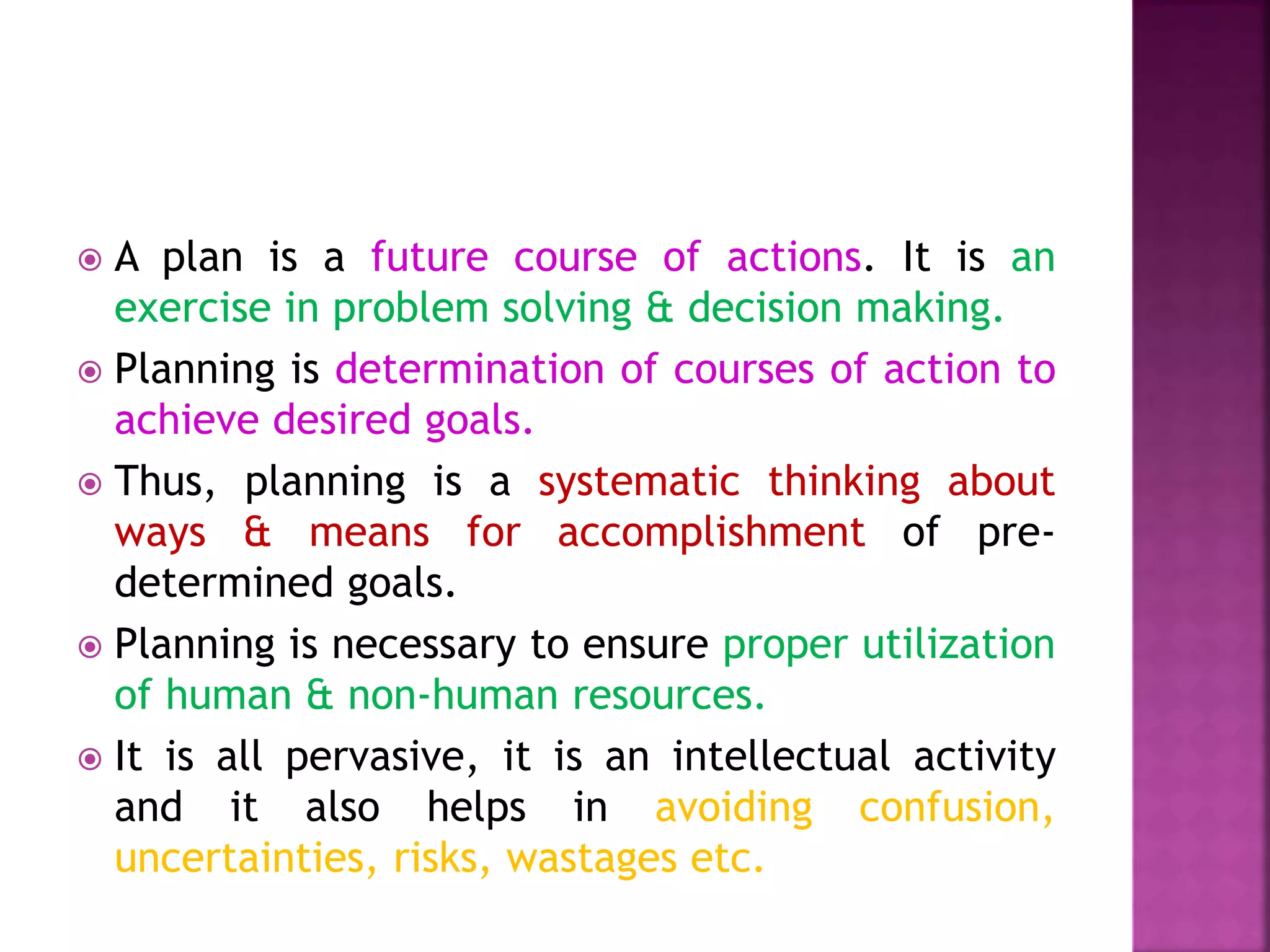  A plan is a future course of actions. It is an
exercise in problem solving & decision making.
 Planning is determination of courses of action to
achieve desired goals.
 Thus, planning is a systematic thinking about
ways & means for accomplishment of pre-
determined goals.
 Planning is necessary to ensure proper utilization
of human & non-human resources.
 It is all pervasive, it is an intellectual activity
and it also helps in avoiding confusion,
uncertainties, risks, wastages etc.
 