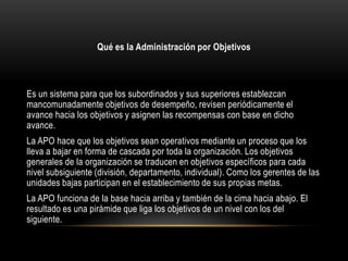 Qué es la Administración por Objetivos



Es un sistema para que los subordinados y sus superiores establezcan
mancomunadamente objetivos de desempeño, revisen periódicamente el
avance hacia los objetivos y asignen las recompensas con base en dicho
avance.
La APO hace que los objetivos sean operativos mediante un proceso que los
lleva a bajar en forma de cascada por toda la organización. Los objetivos
generales de la organización se traducen en objetivos específicos para cada
nivel subsiguiente (división, departamento, individual). Como los gerentes de las
unidades bajas participan en el establecimiento de sus propias metas.
La APO funciona de la base hacia arriba y también de la cima hacia abajo. El
resultado es una pirámide que liga los objetivos de un nivel con los del
siguiente.
 