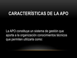 CARACTERÍSTICAS DE LA APO


La APO constituye un sistema de gestión que
aporta a la organización conocimientos técnicos
que permiten utilizarla como:
 