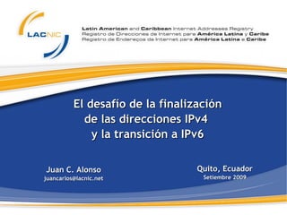 El desafío de la finalización de las direcciones IPv4  y la transición a IPv6 Juan C. Alonso [email_address] Quito, Ecuador Setiembre 2009 