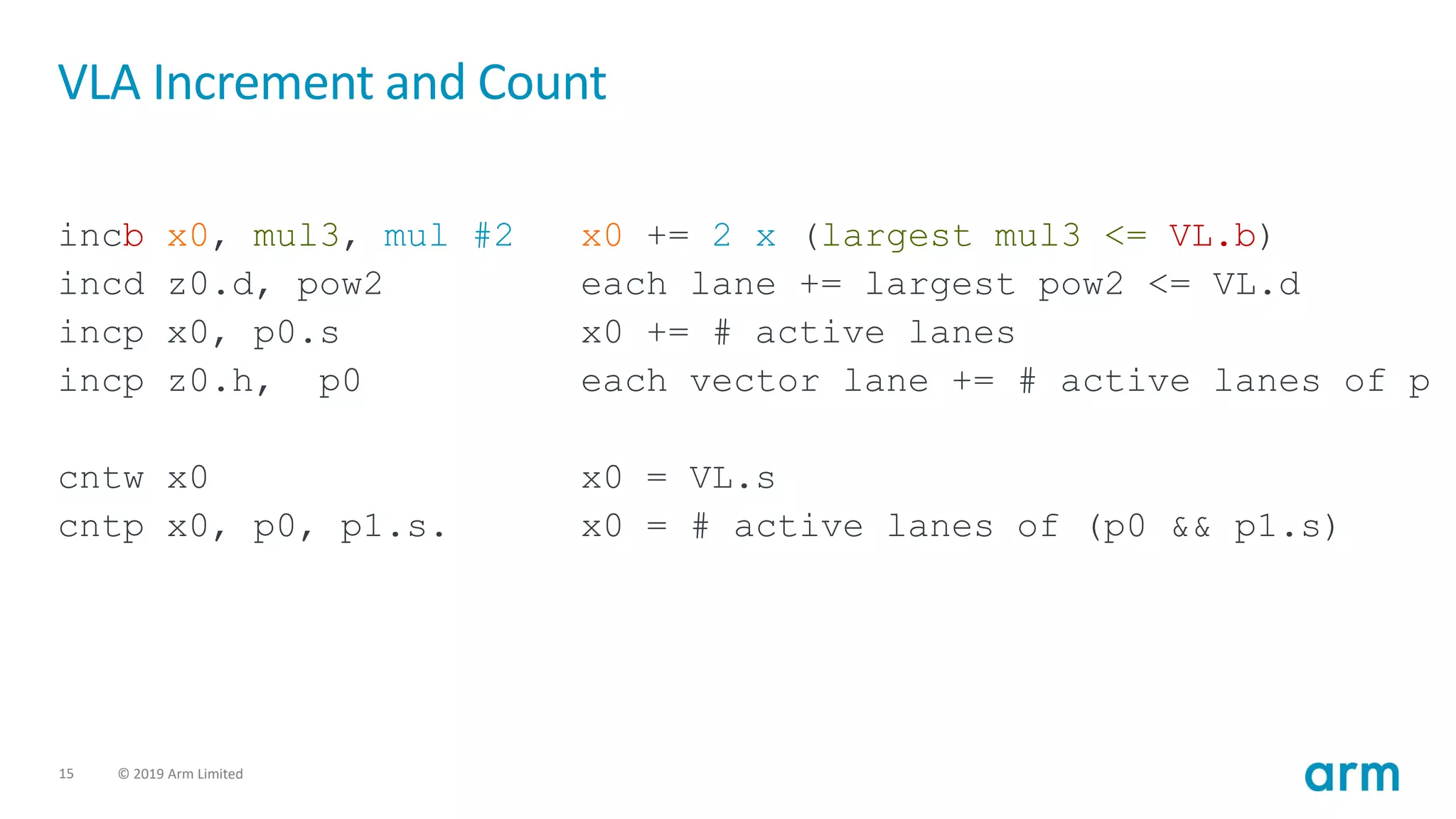15 © 2019 Arm Limited
VLA Increment and Count
incb x0, mul3, mul #2 x0 += 2 x (largest mul3 <= VL.b)
incd z0.d, pow2 each lane += largest pow2 <= VL.d
incp x0, p0.s x0 += # active lanes
incp z0.h, p0 each vector lane += # active lanes of p
cntw x0 x0 = VL.s
cntp x0, p0, p1.s. x0 = # active lanes of (p0 && p1.s)
 