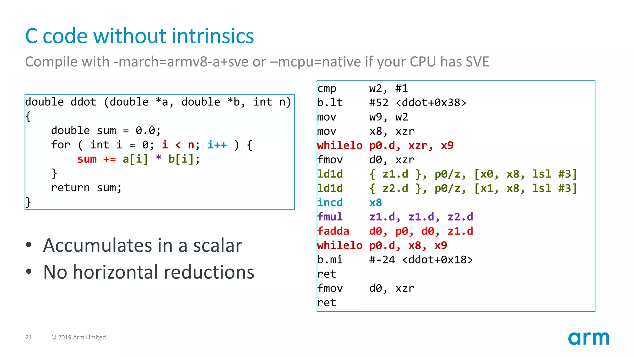 21 © 2019 Arm Limited
C code without intrinsics
Compile with -march=armv8-a+sve or –mcpu=native if your CPU has SVE
double ddot (double *a, double *b, int n)
{
double sum = 0.0;
for ( int i = 0; i < n; i++ ) {
sum += a[i] * b[i];
}
return sum;
}
cmp w2, #1
b.lt #52 <ddot+0x38>
mov w9, w2
mov x8, xzr
whilelo p0.d, xzr, x9
fmov d0, xzr
ld1d { z1.d }, p0/z, [x0, x8, lsl #3]
ld1d { z2.d }, p0/z, [x1, x8, lsl #3]
incd x8
fmul z1.d, z1.d, z2.d
fadda d0, p0, d0, z1.d
whilelo p0.d, x8, x9
b.mi #-24 <ddot+0x18>
ret
fmov d0, xzr
ret
• Accumulates in a scalar
• No horizontal reductions
 