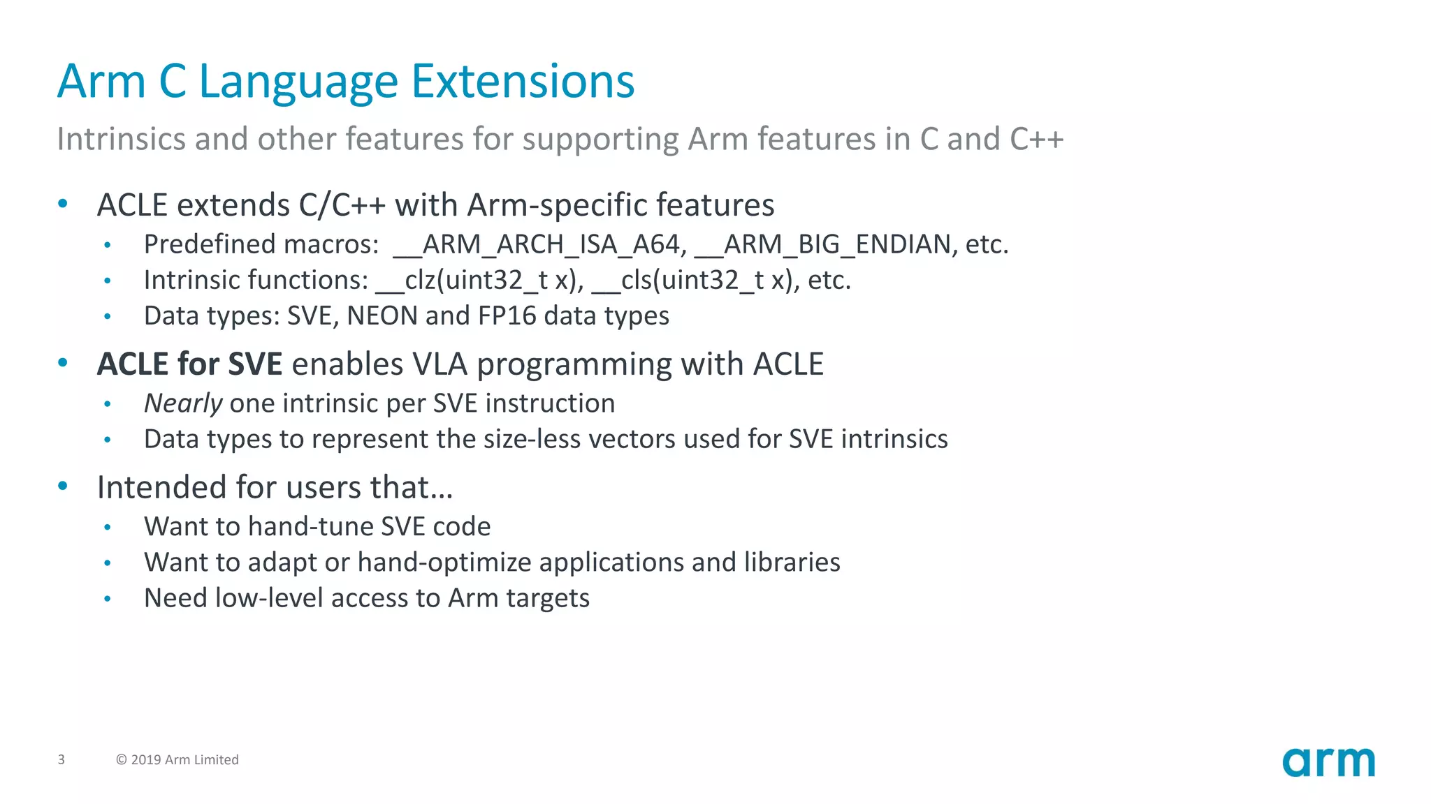 3 © 2019 Arm Limited
Arm C Language Extensions
Intrinsics and other features for supporting Arm features in C and C++
• ACLE extends C/C++ with Arm-specific features
• Predefined macros: __ARM_ARCH_ISA_A64, __ARM_BIG_ENDIAN, etc.
• Intrinsic functions: __clz(uint32_t x), __cls(uint32_t x), etc.
• Data types: SVE, NEON and FP16 data types
• ACLE for SVE enables VLA programming with ACLE
• Nearly one intrinsic per SVE instruction
• Data types to represent the size-less vectors used for SVE intrinsics
• Intended for users that…
• Want to hand-tune SVE code
• Want to adapt or hand-optimize applications and libraries
• Need low-level access to Arm targets
 