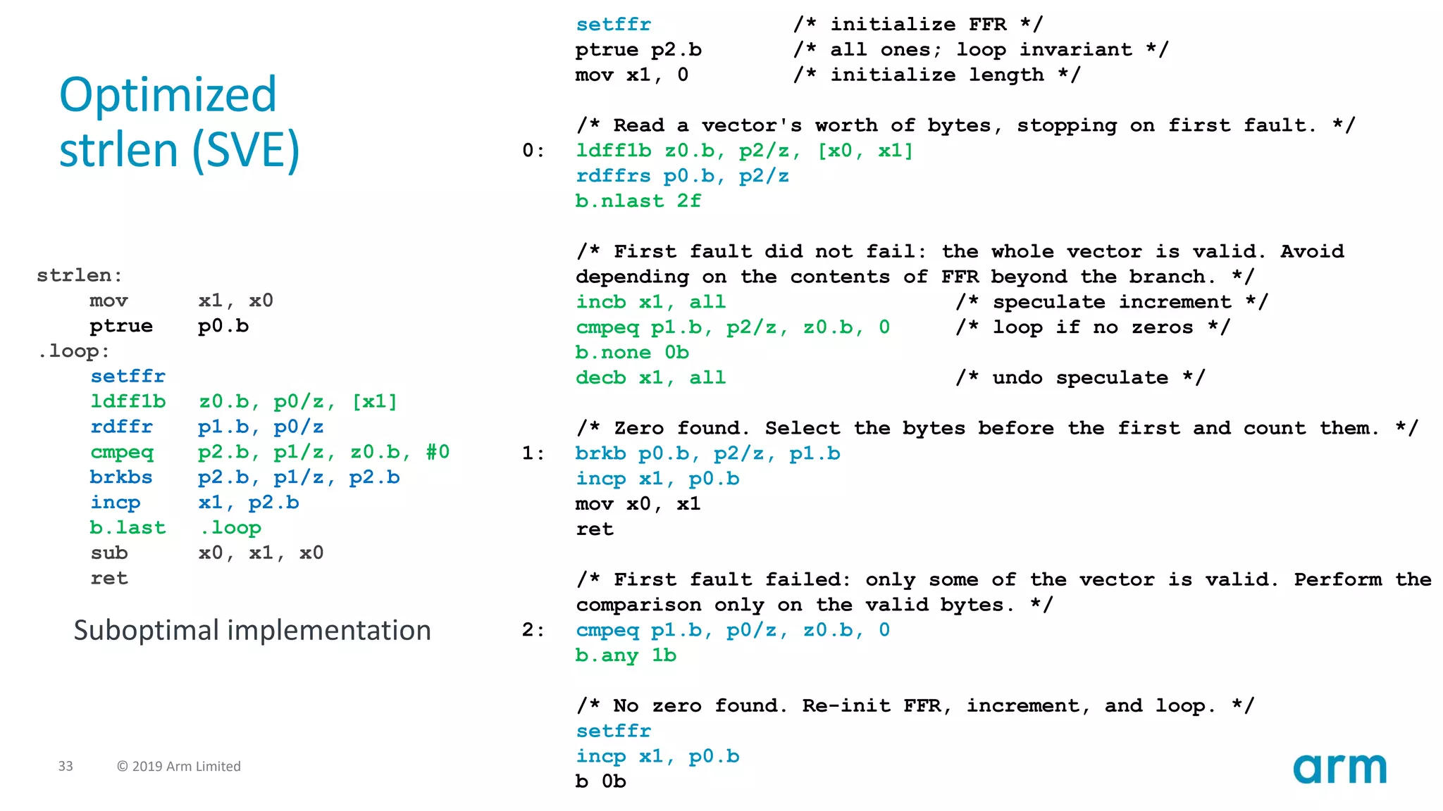 33 © 2019 Arm Limited
strlen:
mov x1, x0
ptrue p0.b
.loop:
setffr
ldff1b z0.b, p0/z, [x1]
rdffr p1.b, p0/z
cmpeq p2.b, p1/z, z0.b, #0
brkbs p2.b, p1/z, p2.b
incp x1, p2.b
b.last .loop
sub x0, x1, x0
ret
Suboptimal implementation
setffr /* initialize FFR */
ptrue p2.b /* all ones; loop invariant */
mov x1, 0 /* initialize length */
/* Read a vector's worth of bytes, stopping on first fault. */
0: ldff1b z0.b, p2/z, [x0, x1]
rdffrs p0.b, p2/z
b.nlast 2f
/* First fault did not fail: the whole vector is valid. Avoid
depending on the contents of FFR beyond the branch. */
incb x1, all /* speculate increment */
cmpeq p1.b, p2/z, z0.b, 0 /* loop if no zeros */
b.none 0b
decb x1, all /* undo speculate */
/* Zero found. Select the bytes before the first and count them. */
1: brkb p0.b, p2/z, p1.b
incp x1, p0.b
mov x0, x1
ret
/* First fault failed: only some of the vector is valid. Perform the
comparison only on the valid bytes. */
2: cmpeq p1.b, p0/z, z0.b, 0
b.any 1b
/* No zero found. Re-init FFR, increment, and loop. */
setffr
incp x1, p0.b
b 0b
Optimized
strlen (SVE)
 