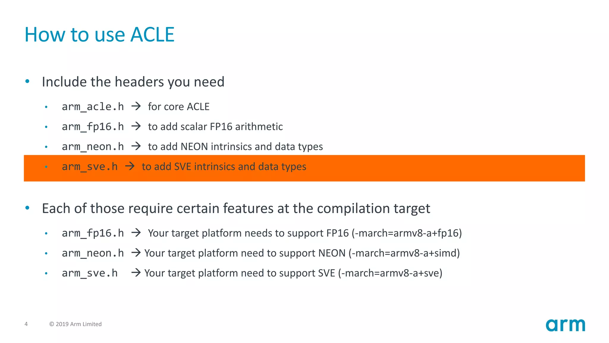 4 © 2019 Arm Limited
How to use ACLE
• Include the headers you need
• arm_acle.h → for core ACLE
• arm_fp16.h → to add scalar FP16 arithmetic
• arm_neon.h → to add NEON intrinsics and data types
• arm_sve.h → to add SVE intrinsics and data types
• Each of those require certain features at the compilation target
• arm_fp16.h → Your target platform needs to support FP16 (-march=armv8-a+fp16)
• arm_neon.h → Your target platform need to support NEON (-march=armv8-a+simd)
• arm_sve.h → Your target platform need to support SVE (-march=armv8-a+sve)
 