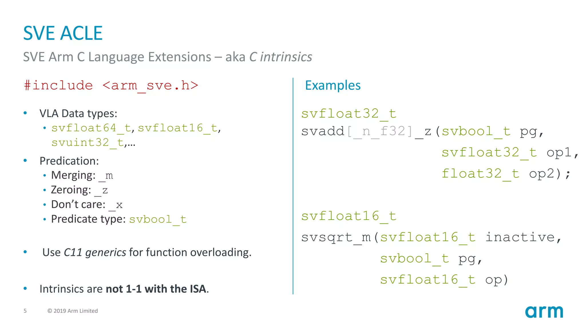 5 © 2019 Arm Limited
SVE ACLE
SVE Arm C Language Extensions – aka C intrinsics
#include <arm_sve.h>
• VLA Data types:
• svfloat64_t, svfloat16_t,
svuint32_t,…
• Predication:
• Merging: _m
• Zeroing: _z
• Don’t care: _x
• Predicate type: svbool_t
• Use C11 generics for function overloading.
• Intrinsics are not 1-1 with the ISA.
Examples
svfloat32_t
svadd[_n_f32]_z(svbool_t pg,
svfloat32_t op1,
float32_t op2);
svfloat16_t
svsqrt_m(svfloat16_t inactive,
svbool_t pg,
svfloat16_t op)
 