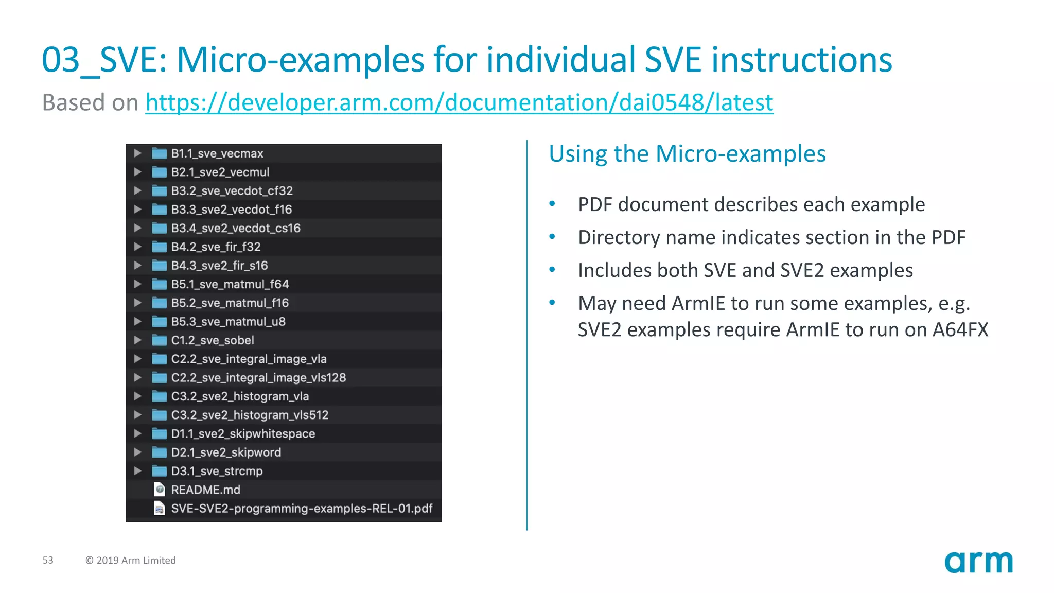 53 © 2019 Arm Limited
03_SVE: Micro-examples for individual SVE instructions
Based on https://developer.arm.com/documentation/dai0548/latest
Using the Micro-examples
• PDF document describes each example
• Directory name indicates section in the PDF
• Includes both SVE and SVE2 examples
• May need ArmIE to run some examples, e.g.
SVE2 examples require ArmIE to run on A64FX
 