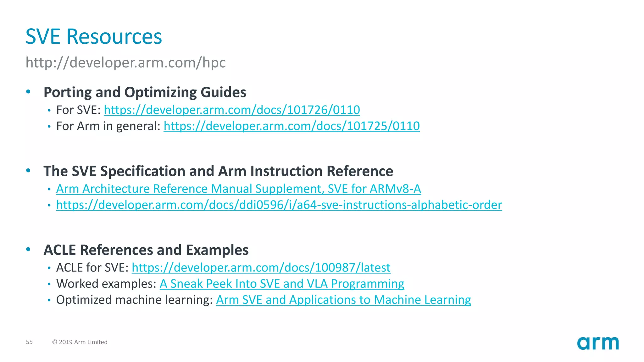 55 © 2019 Arm Limited
SVE Resources
http://developer.arm.com/hpc
• Porting and Optimizing Guides
• For SVE: https://developer.arm.com/docs/101726/0110
• For Arm in general: https://developer.arm.com/docs/101725/0110
• The SVE Specification and Arm Instruction Reference
• Arm Architecture Reference Manual Supplement, SVE for ARMv8-A
• https://developer.arm.com/docs/ddi0596/i/a64-sve-instructions-alphabetic-order
• ACLE References and Examples
• ACLE for SVE: https://developer.arm.com/docs/100987/latest
• Worked examples: A Sneak Peek Into SVE and VLA Programming
• Optimized machine learning: Arm SVE and Applications to Machine Learning
 