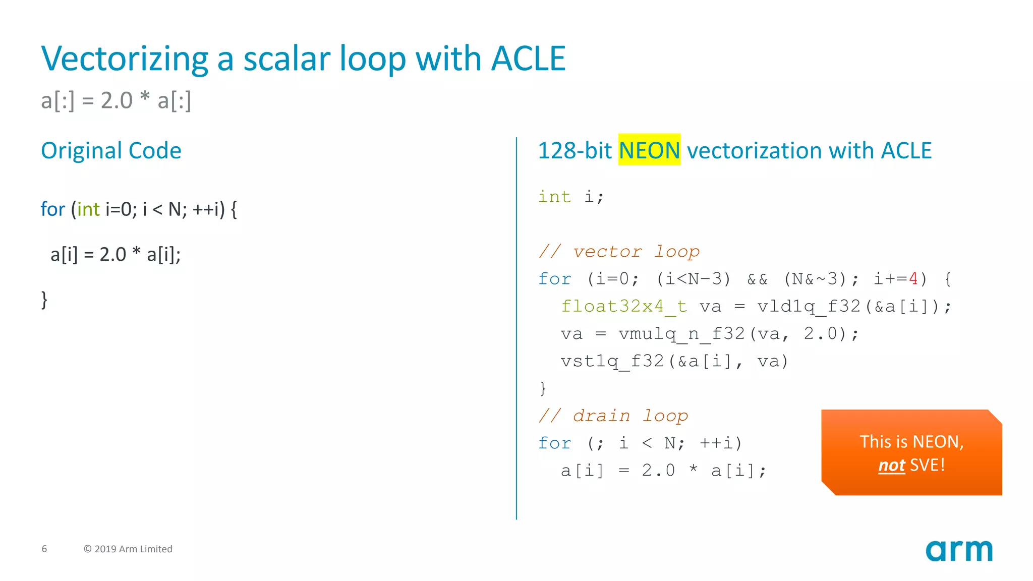 6 © 2019 Arm Limited
Vectorizing a scalar loop with ACLE
a[:] = 2.0 * a[:]
Original Code
for (int i=0; i < N; ++i) {
a[i] = 2.0 * a[i];
}
128-bit NEON vectorization with ACLE
int i;
// vector loop
for (i=0; (i<N–3) && (N&~3); i+=4) {
float32x4_t va = vld1q_f32(&a[i]);
va = vmulq_n_f32(va, 2.0);
vst1q_f32(&a[i], va)
}
// drain loop
for (; i < N; ++i)
a[i] = 2.0 * a[i];
This is NEON,
not SVE!
 