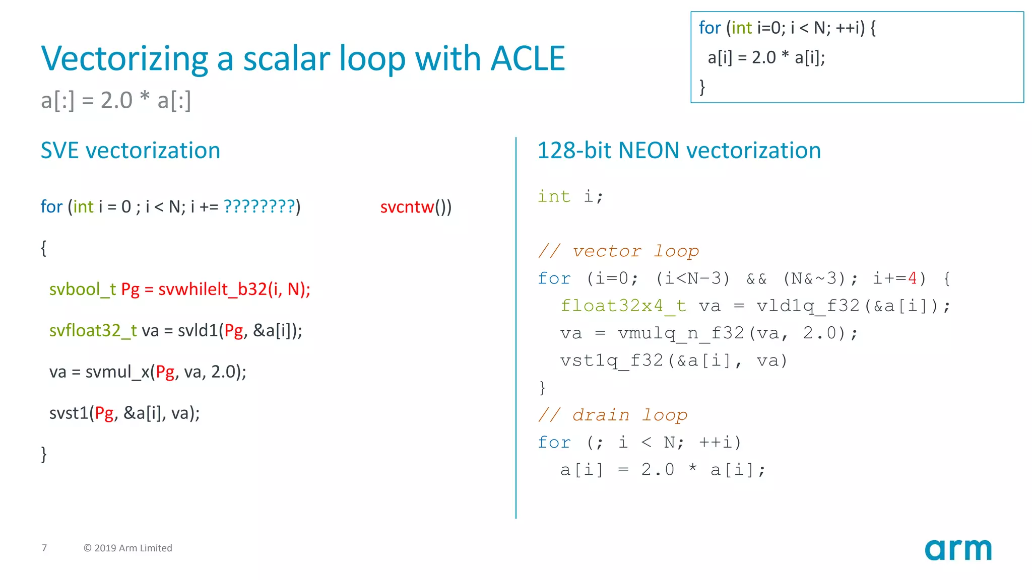 7 © 2019 Arm Limited
Vectorizing a scalar loop with ACLE
a[:] = 2.0 * a[:]
SVE vectorization
for (int i = 0 ; i < N; i += ????????)
{
svbool_t Pg = svwhilelt_b32(i, N);
svfloat32_t va = svld1(Pg, &a[i]);
va = svmul_x(Pg, va, 2.0);
svst1(Pg, &a[i], va);
}
128-bit NEON vectorization
int i;
// vector loop
for (i=0; (i<N–3) && (N&~3); i+=4) {
float32x4_t va = vld1q_f32(&a[i]);
va = vmulq_n_f32(va, 2.0);
vst1q_f32(&a[i], va)
}
// drain loop
for (; i < N; ++i)
a[i] = 2.0 * a[i];
svcntw())
for (int i=0; i < N; ++i) {
a[i] = 2.0 * a[i];
}
 