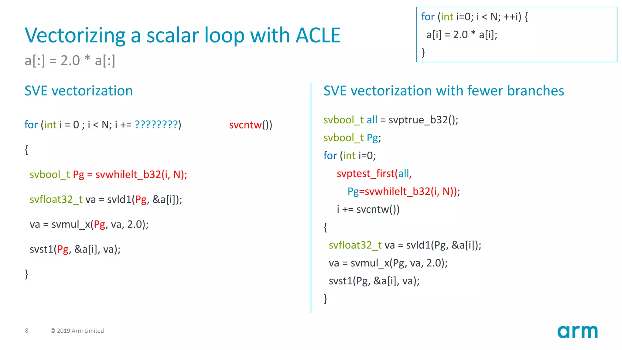 8 © 2019 Arm Limited
Vectorizing a scalar loop with ACLE
a[:] = 2.0 * a[:]
SVE vectorization
for (int i = 0 ; i < N; i += ????????)
{
svbool_t Pg = svwhilelt_b32(i, N);
svfloat32_t va = svld1(Pg, &a[i]);
va = svmul_x(Pg, va, 2.0);
svst1(Pg, &a[i], va);
}
SVE vectorization with fewer branches
svbool_t all = svptrue_b32();
svbool_t Pg;
for (int i=0;
svptest_first(all,
Pg=svwhilelt_b32(i, N));
i += svcntw())
{
svfloat32_t va = svld1(Pg, &a[i]);
va = svmul_x(Pg, va, 2.0);
svst1(Pg, &a[i], va);
}
svcntw())
for (int i=0; i < N; ++i) {
a[i] = 2.0 * a[i];
}
 