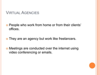 VIRTUAL AGENCIES

   People who work from home or from their clients’
    offices.

   They are an agency but work like freelancers.

   Meetings are conducted over the internet using
    video conferencing or emails.
 