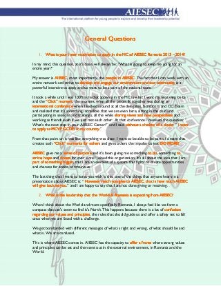 General Questions

    1. What is your inner motivation to apply in the MC of AIESEC Romania 2013 – 2014?

In my mind, this question, at it's base, will always be: “What is going to keep me going for an
entire year?”

My answer is AIESEC most importantly, the people in AIESEC The fact that I can work with an
             AIESEC,                                   AIESEC.
entire network and strive to develop and engage our environment and our community is a
powerful incentive to apply and to want to be a part of the national team.

It took a while until I was 100% sure that applying in the MC is what I want my next step to be
and the “Click” moment the moment when all the pieces fit together was during an
                  moment,
international conference when I looked around at all the delegates, facilitators and OC Team
and realized that it's something incredible that we are even here, sitting in the cold and
participating in sessions and trainings, all the while sharing views and new perspectives and
working as friends even if we just met each other. At that conference I received the question: “
What's the next step in your AIESEC Career?” and I said without a shadow of a doubt “ I want
                                                                                    doubt:
                                    country.”
to apply as MCVP GCDPi in my country.

From that point on it was like everything was clear. I want to be able to be part of a team that
creates such “Click” moments for others and gives others the impulse to just DO MORE!
                     moments

AIESEC gave me a sense of purpose and it's been giving me something to do something to
                                                                             do,
strive,
strive hope and dream for ever since I joined this organization. It's all about the idea that I am
part of something bigger that I am an element of a system that fights to create opportunities
        something bigger,
and chances for entire communities.

The last thing that I want to leave you with is this: one of the things that anyone hears in a
presentation about AIESEC is: “ However much you give to AIESEC, that is how much AIESEC
                                  However
                  you.”
will give back to you. and I am happy to say that I am not done giving or receiving.

    2. What is the leadership that the World & Romania is expecting from AIESEC?

When I think about the World and more specifically Romania, I always feel like we form a
compass that can't seem to find it's North. This happens because there is a lot of confusion
regarding our values and principles the rules that should guide us and offer a safety net to fall
                         principles,
onto when we are faced with a challenge.

We get bombarded with different messages of what is right and wrong, of what should be and
what is. We are confused.

This is where AIESEC comes in. AIESEC has the capacity to offer a frame where strong values
and principles can be set and then sent out in the external environment, in Romania and the
World.
 