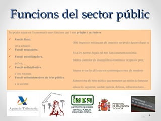 Funcions del sector públic
                                                                                           Fa
Per poder actuar en l’economia té unes funcions que li són pròpies i exclusives:

    Funció fiscal.
                                                       Obté ingressos mitjançant els impostos per poder desenvolupar la
     seva actuació.
    Funció reguladora.
                                                       Fixa les normes legals pel bon funcionament econòmic.
    Funció estabilitzadora.
                                                       Intenta controlar els desequilibris econòmics: ocupació, preu,
     dèficit, ...
    Funció redistributiva.
                                                       Intenta evitar les diferències econòmiques entre els membres
     d’una societat.
    Funció subministradora de béns públics.
                                                       Subministra els béns públics que permeten un mínim de benestar
     a la societat:
                                                       educació, seguretat, sanitat, justícia, defensa, infraestructures...




                                                                                                                      DBC
 