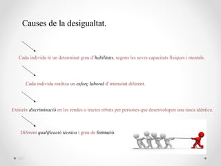 Causes de la desigualtat.


   Cada individu té un determinat grau d’habilitats, segons les seves capacitats físiques i mentals.




        Cada individu realitza un esforç laboral d’intensitat diferent.




Existeix discriminació en les rendes o tractes rebuts per persones que desenvolupen una tasca idèntica.



    Diferent qualificació tècnica i grau de formació.




  DBC
 