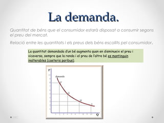 La demanda.
Quantitat de béns que el consumidor estarà disposat a consumir segons
el preu del mercat.
Relació entre les quantitats i els preus dels béns escollits pel consumidor .

         La quantitat demandada d’un bé augmenta quan en disminueix el preu i
         viceversa, sempre que la renda i el preu de l’altre bé es mantinguin
         inalterables (caeteris paribus).




 DBC
 