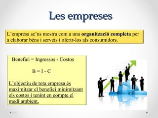 Les empreses
L’empresa se’ns mostra com a una organització completa per
a elaborar béns i serveis i oferir-los als consumidors.


  Benefici = Ingressos - Costos

           B=I-C

L’objectiu de tota empresa és
maximitzar el benefici minimitzant
els costos i tenint en compte el
medi ambient.

  DBC
 
