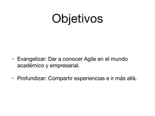 Objetivos
• Evangelizar: Dar a conocer Agile en el mundo
académico y empresarial.

• Profundizar: Compartir experiencias e ir más allá.
 