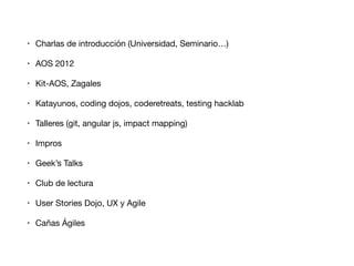 • Charlas de introducción (Universidad, Seminario…)

• AOS 2012

• Kit-AOS, Zagales

• Katayunos, coding dojos, coderetreats, testing hacklab

• Talleres (git, angular js, impact mapping)

• Impros

• Geek’s Talks

• Club de lectura

• User Stories Dojo, UX y Agile

• Cañas Ágiles
 