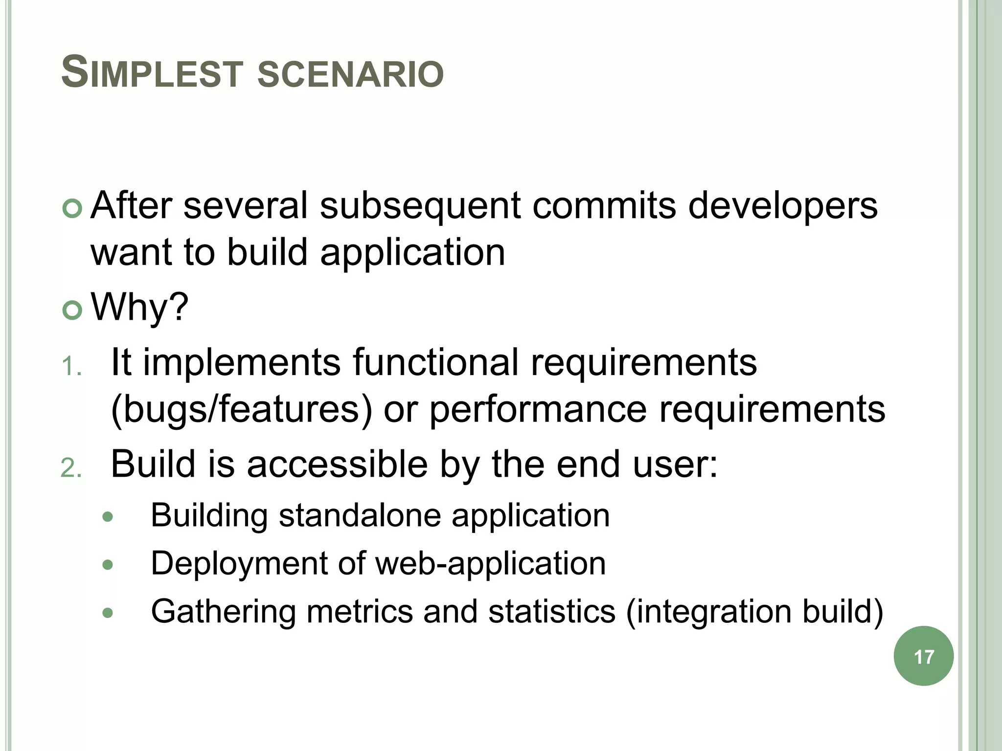 SIMPLEST SCENARIO

 After several subsequent commits developers
  want to build application
 Why?

1. It implements functional requirements
   (bugs/features) or performance requirements
2. Build is accessible by the end user:
     Building standalone application
     Deployment of web-application
     Gathering metrics and statistics (integration build)
                                                             17
 