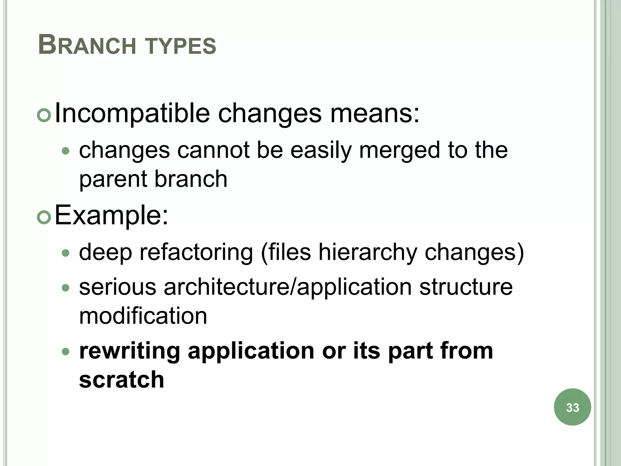 BRANCH TYPES

 Incompatible   changes means:
    changes cannot be easily merged to the
     parent branch
 Example:
  deep refactoring (files hierarchy changes)
  serious architecture/application structure
   modification
  rewriting application or its part from
   scratch
                                                33
 