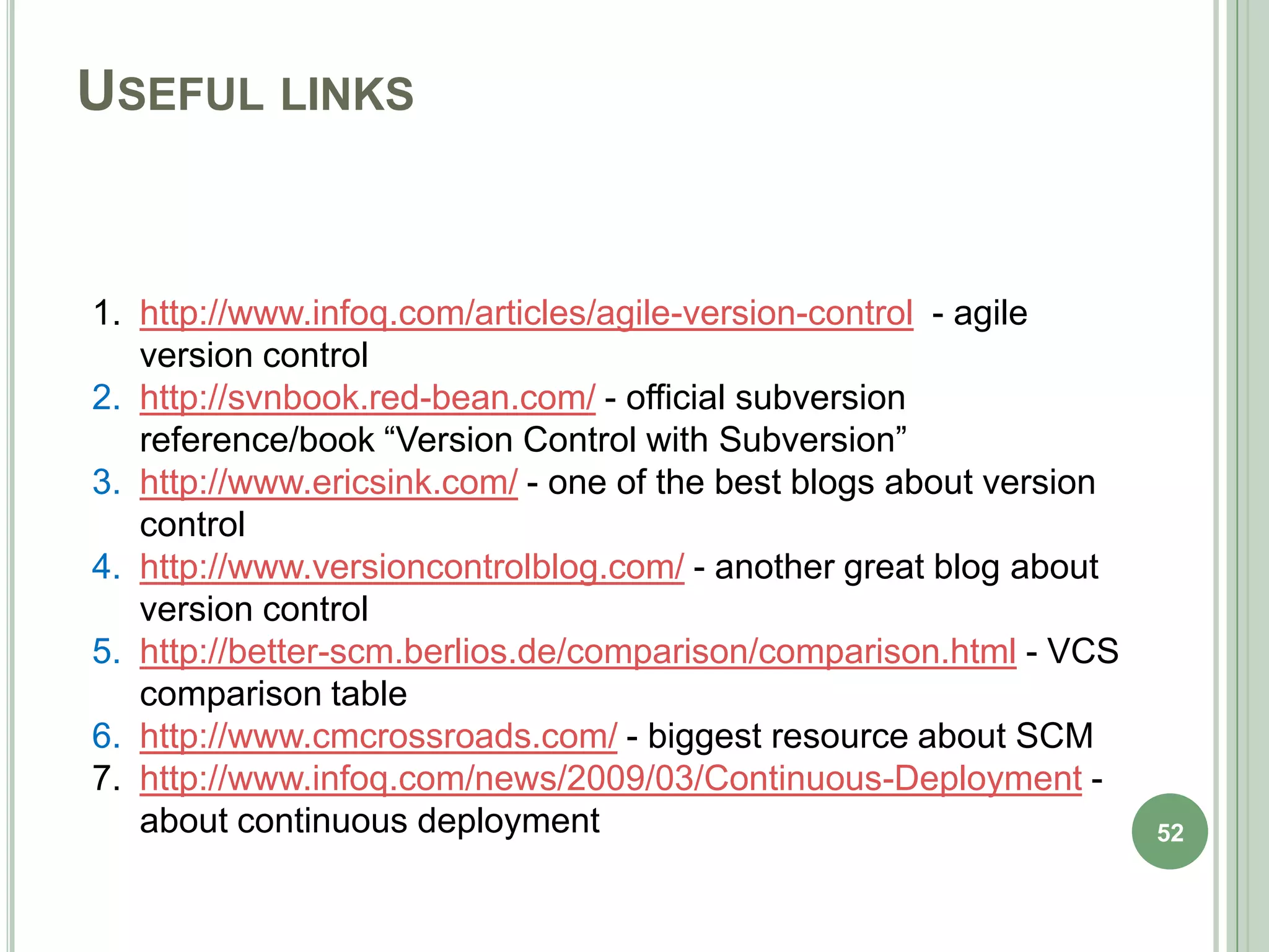 USEFUL LINKS


1. http://www.infoq.com/articles/agile-version-control - agile
   version control
2. http://svnbook.red-bean.com/ - official subversion
   reference/book “Version Control with Subversion”
3. http://www.ericsink.com/ - one of the best blogs about version
   control
4. http://www.versioncontrolblog.com/ - another great blog about
   version control
5. http://better-scm.berlios.de/comparison/comparison.html - VCS
   comparison table
6. http://www.cmcrossroads.com/ - biggest resource about SCM
7. http://www.infoq.com/news/2009/03/Continuous-Deployment -
   about continuous deployment                                      52
 
