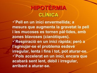 CLÍNICA Pell en un inici envermellida; a mesura que augmenta la gravetat la pell i les mucoses es tornen pàl·lides, amb zones blavoses (cianòtiques). Respiració en un inici ràpida; però a l’agreujar-se el problema esdevé irregular, lenta i fins i tot, pot aturar-se. Pols accelerat en un inici, encara que acabarà sent lent, dèbil i irregular, arribant a aturar-se. HIPOTÈRMIA 