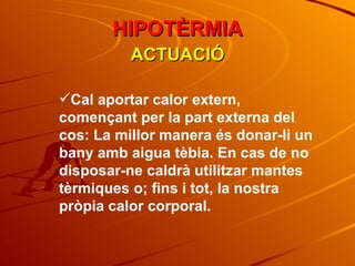 ACTUACIÓ Cal aportar calor extern, començant per la part externa del cos: La millor manera és donar-li un bany amb aigua tèbia. En cas de no disposar-ne caldrà utilitzar mantes tèrmiques o; fins i tot, la nostra pròpia calor corporal. HIPOTÈRMIA 