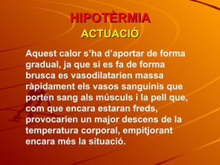 Aquest calor s’ha d’aportar de forma gradual, ja que si es fa de forma brusca es vasodilatarien massa ràpidament els vasos sanguinis que porten sang als músculs i la pell que, com que encara estaran freds, provocarien un major descens de la temperatura corporal, empitjorant encara més la situació. ACTUACIÓ HIPOTÈRMIA 