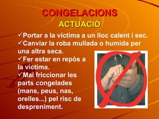 ACTUACIÓ CONGELACIONS Portar a la víctima a un lloc calent i sec. Canviar la roba mullada o humida per una altra seca. Fer estar en repòs a  la víctima. Mai friccionar les  parts congelades  (mans, peus, nas,  orelles...) pel risc de  despreniment. 