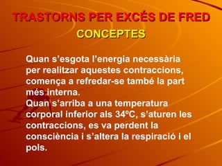 Quan s’esgota l’energia necessària per realitzar aquestes contraccions, comença a refredar-se també la part més interna. Quan s’arriba a una temperatura corporal inferior als 34ºC, s’aturen les contraccions, es va perdent la consciència i s’altera la respiració i el pols. TRASTORNS PER EXCÉS DE FRED CONCEPTES 