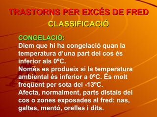 TRASTORNS PER EXCÉS DE FRED CLASSIFICACIÓ CONGELACIÓ: Diem que hi ha congelació quan la temperatura d’una part del cos és inferior als 0ºC.  Només es produeix si la temperatura ambiental és inferior a 0ºC. És molt freqüent per sota del -13ºC. Afecta, normalment, parts distals del cos o zones exposades al fred: nas, galtes, mentó, orelles i dits. 