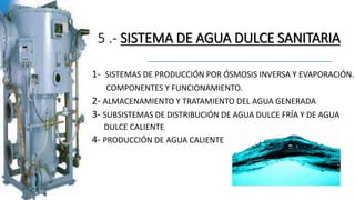 5 .- SISTEMA DE AGUA DULCE SANITARIA
1- SISTEMAS DE PRODUCCIÓN POR ÓSMOSIS INVERSA Y EVAPORACIÓN.
COMPONENTES Y FUNCIONAMIENTO.
2- ALMACENAMIENTO Y TRATAMIENTO DEL AGUA GENERADA
3- SUBSISTEMAS DE DISTRIBUCIÓN DE AGUA DULCE FRÍA Y DE AGUA
DULCE CALIENTE
4- PRODUCCIÓN DE AGUA CALIENTE
 
