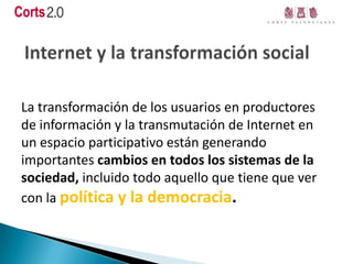 La transformación de los usuarios en productores
de información y la transmutación de Internet en
un espacio participativo están generando
importantes cambios en todos los sistemas de la
sociedad, incluido todo aquello que tiene que ver
con la política y la democracia.
 