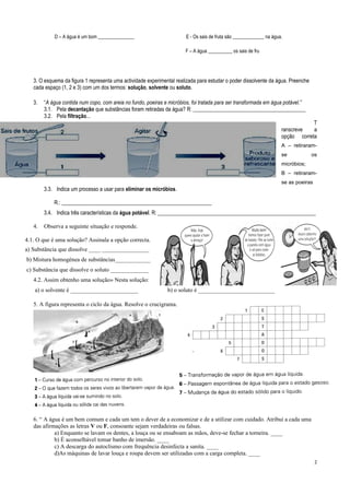 D – A água é um bom _______________ E - Os sais de fruta são _____________ na água.
F – A água __________ os sais de fru
3. O esquema da figura 1 representa uma actividade experimental realizada para estudar o poder dissolvente da água. Preenche
cada espaço (1, 2 e 3) com um dos termos: solução, solvente ou soluto.
3. “A água contida num copo, com areia no fundo, poeiras e micróbios, foi tratada para ser transformada em água potável.”
3.1. Pela decantação que substâncias foram retiradas da água? R: __________________________________________
3.2. Pela filtração...
T
ranscreve a
opção correta
A – retiraram-
se os
micróbios;
B – retiraram-
se as poeiras
3.3. Indica um processo a usar para eliminar os micróbios.
R.: ________________________________________________________
3.4. Indica três características da água potável. R: ___________________________________________________________
4. Observa a seguinte situação e responde.
4.1. O que é uma solução? Assinala a opção correcta.
a) Substância que dissolve ____ ________________
b) Mistura homogénea de substâncias____________
c) Substância que dissolve o soluto _____________
4.2. Assim obtenho uma solução» Nesta solução:
a) o solvente é _______________________ b) o soluto é __________________________
5. A figura representa o ciclo da água. Resolve o crucigrama.
6. “ A água é um bem comum e cada um tem o dever de a economizar e de a utilizar com cuidado. Atribui a cada uma
das afirmações as letras V ou F, consoante sejam verdadeiras ou falsas.
a) Enquanto se lavam os dentes, a louça ou se ensaboam as mãos, deve-se fechar a torneira. ____
b) É aconselhável tomar banho de imersão. ____
c) A descarga do autoclismo com frequência desinfecta a sanita. ____
d)As máquinas de lavar louça e roupa devem ser utilizadas com a carga completa. ____
2
 