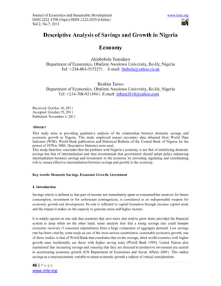 Journal of Economics and Sustainable Development                                              www.iiste.org
ISSN 2222-1700 (Paper) ISSN 2222-2855 (Online)
Vol.2, No.7, 2011


       Descriptive Analysis of Savings and Growth in Nigeria

                                              Economy
                                  Akinbobola Temidayo
           Department of Economics, Obafemi Awolowo University, Ile-Ife, Nigeria
                  Tel: +234-803-7172271. E-mail: tbobola@yahoo.co.uk


                                     Ibrahim Taiwo
           Department of Economics, Obafemi Awolowo University, Ile-Ife, Nigeria
                 Tel: +234-708-9214941. E-mail: itrbest2010@yahoo.com


Received: October 10, 2011
Accepted: October 29, 2011
Published: November 4, 2011

Abstract
This study aims at providing qualitative analysis of the relationship between domestic savings and
economic growth in Nigeria. This study employed annual secondary data obtained from World Data
Indicator (WDI), World Bank publication and Statistical Bulletin of the Central Bank of Nigeria for the
period of 1970 to 2006. Descriptive Statistics were used.
This study therefore concludes that the problem with Nigeria’s economy is not that of mobilizing domestic
savings but that of intermediation and thus recommends that government should adopt policy enhancing
intermediation between savings and investment in the economy by providing regulating and coordinating
role to ensure effective intermediation between savings and growth in the economy.


Key words: Domestic Savings, Economic Growth, Investment


1. Introduction

Savings which is defined as that part of income not immediately spent or consumed but reserved for future
consumption, investment or for unforeseen contingencies, is considered as an indispensable weapon for
economic growth and development. Its role is reflected in capital formation through increase capital stock
and the impact it makes on the capacity to generate more and higher income.

It is widely agreed on one side that countries that save more also tend to grow faster provided the financial
system is deep while on the other hand, some analysts fear that a rising savings rate could hamper
economic recovery if consumer expenditures form a large component of aggregate demand. Low savings
rate has been cited by some study as one of the most serious constraint to sustainable economic growth, one
of those studies is that of World Bank that concludes that on the average, third world countries with higher
growth rates incidentally are those with higher saving rates (World Bank 1989). United Nation also
maintained that increasing savings and ensuring that they are directed to productive investment are central
to accelerating economic growth (UN Department of Economics and Social Affairs 2005). This makes
savings as a macroeconomic variable to attain economic growth a subject of critical consideration.

46 | P a g e
www.iiste.org
 