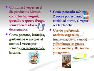 Consuma  3 veces  en el día productos Lácteos como  leche, yogurt, quesillo o queso fresco , semidescremados o descremados. Coma  porotos, lentejas, garbanzos o arvejas  al menos  2 veces  por semana,  en reemplazo de la carne . Coma  pescado  mínimo  2 veces  por semana, cocido al horno, al vapor o a la plancha. Use de preferencia  aceites vegetales  (maravilla, oliva, canola) y  disminuya las grasas  como mantequilla, tocino y mayonesa. 
