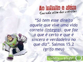 “ Só tem esse direito aquele que vive uma vida correta ( íntegra ), que faz o que é certo e que é sincero e verdadeiro no que diz”.  Salmos 15.2  (grifo meu) 