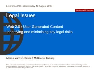 Legal Issues Web 2.0 / User Generated Content Identifying and minimising key legal risks  Enterprise 2.0 - Wednesday 13 August 2008 Allison Manvell, Baker & McKenzie, Sydney 
