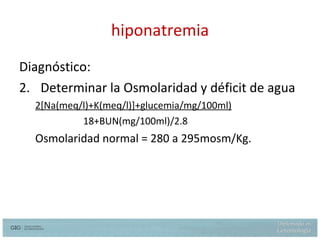 hiponatremia Diagnóstico: Determinar la Osmolaridad y déficit de agua 2 [Na(meq/l)+K(meq/l)]+glucemia/mg/100ml) 18+BUN(mg/100ml)/2.8 Osmolaridad normal = 280 a 295mosm/Kg. 