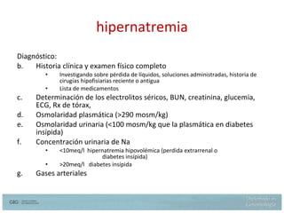 hipernatremia Diagnóstico: Historia clínica y examen físico completo Investigando sobre pérdida de líquidos, soluciones administradas, historia de cirugías hipofisiarias reciente o antigua Lista de medicamentos Determinación de los electrolitos séricos, BUN, creatinina, glucemia, ECG, Rx de tórax,  Osmolaridad plasmática ( >290 mosm/kg) Osmolaridad urinaria ( <100 mosm/kg  que  la plasmática en diabetes  insípida ) Concentración urinaria de Na <10meq/l  hipernatremia hipovolémica (perdida extrarrenal o  diabetes insípida) >20meq/l  diabetes insípida Gases arteriales 