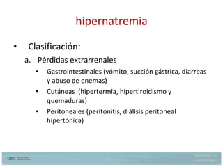 hipernatremia Clasificación: Pérdidas extrarrenales Gastrointestinales (vómito, succión gástrica, diarreas y abuso de enemas) Cutáneas  (hipertermia, hipertiroidismo y quemaduras) Peritoneales (peritonitis, diálisis peritoneal hipertónica)  