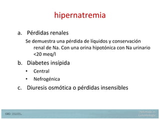 hipernatremia Pérdidas renales Se demuestra una pérdida de líquidos y conservación renal de Na. Con una orina hipotónica con Na urinario  <20 meq/l Diabetes insípida Central  Nefrogénica Diuresis osmótica o pérdidas  insensibles 