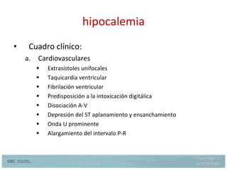 hipocalemia Cuadro clínico: Cardiovasculares Extrasístoles unifocales Taquicardia ventricular Fibrilación ventricular Predisposición a la intoxicación digitálica Disociación A-V Depresión del ST aplanamiento y ensanchamiento Onda U prominente Alargamiento del intervalo P-R 