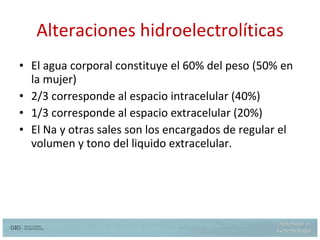 Alteraciones hidroelectrolíticas El agua corporal constituye el 60% del peso (50% en la mujer) 2/3 corresponde al espacio intracelular (40%) 1/3 corresponde al espacio extracelular (20%) El Na y otras sales son los encargados de regular el volumen y tono del liquido extracelular. 
