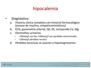 hipocalemia Diagnóstico: Historia clínica completa con historial farmacológico (exceso de insulina, simpaticomiméticos) ECG, gasometría arterial, QS, ES, incluyendo Ca, Mg. Electrolitos urinarios <20meq/l con Na >100meq/l son pérdidas extrarrenales >20meq/l pérdidas renales Pérdidas excesivas se  asocian  a hipomagnesemia 