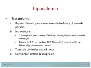 hipocalemia Tratamiento: Reposición oral para casos leves de fosfato y cloruro de potasio Intravenosa: 2.5meq/l sin alteraciones ECG dosis 10meq/h (concentración de 40meq/l) Menor de 2.0 con cambios EKG 40meq/h (concentración de 60meq/l) y requiere via central  Toma de controles cada 4 horas Considerar  déficit de magnesio 